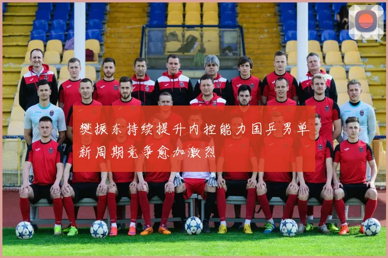 樊振东持续提升内控能力国乒男单新周期竞争愈加激烈