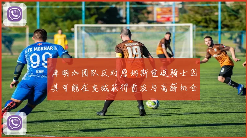 库明加团队反对詹姆斯重返骑士因其可能在克城获得首发与高薪机会