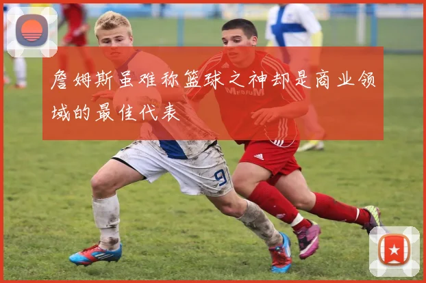 詹姆斯虽难称篮球之神却是商业领域的最佳代表