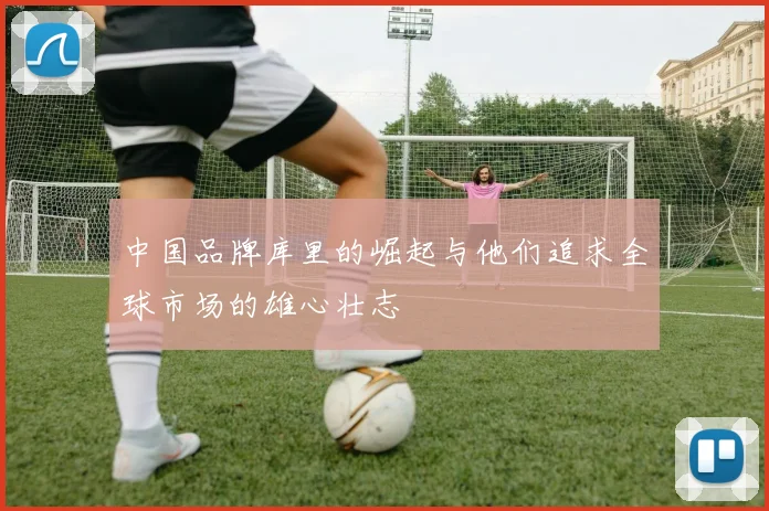 中国品牌库里的崛起与他们追求全球市场的雄心壮志