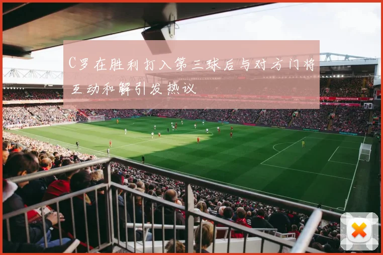 C罗在胜利打入第三球后与对方门将互动和解引发热议