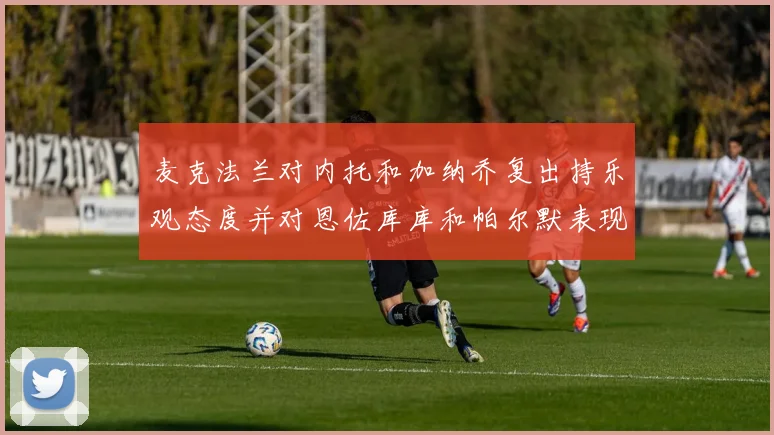 麦克法兰对内托和加纳乔复出持乐观态度并对恩佐库库和帕尔默表现表示满意