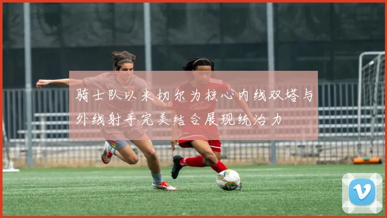 骑士队以米切尔为核心内线双塔与外线射手完美结合展现统治力