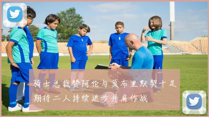 骑士总裁赞阿伦与莫布里默契十足期待二人持续进步并肩作战