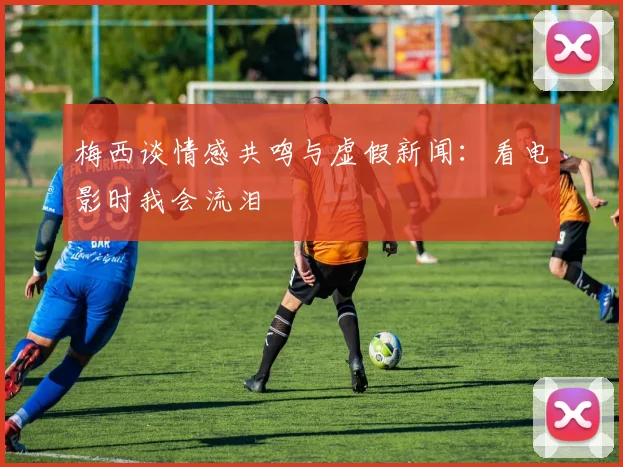 梅西谈情感共鸣与虚假新闻：看电影时我会流泪