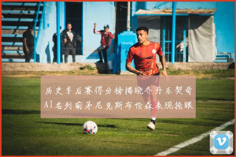 历史季后赛得分榜揭晓乔丹东契奇AI名列前茅尼克斯布伦森表现抢眼