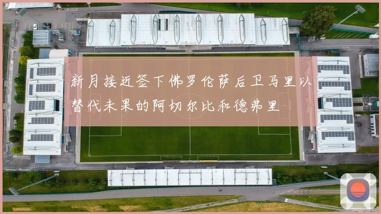 新月接近签下佛罗伦萨后卫马里以替代未果的阿切尔比和德弗里