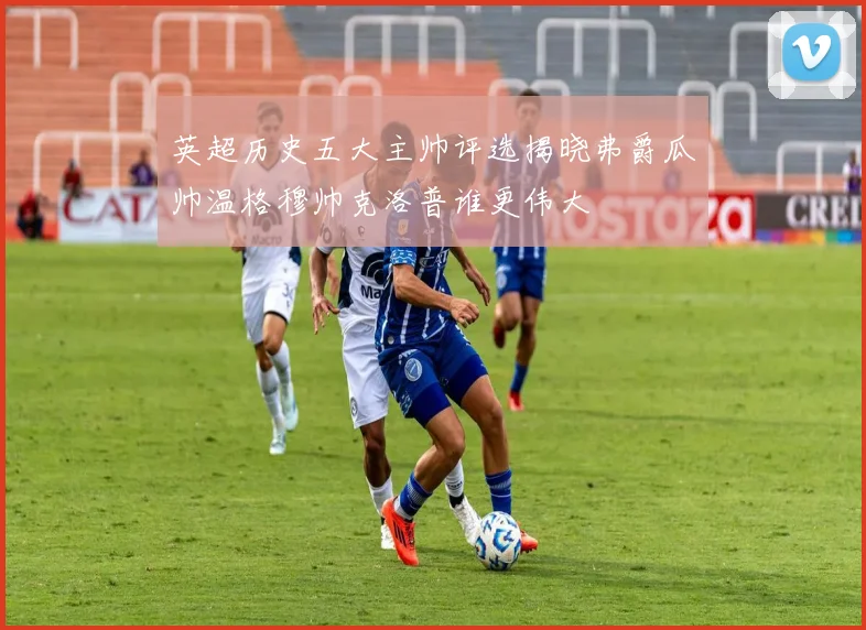 英超历史五大主帅评选揭晓弗爵瓜帅温格穆帅克洛普谁更伟大