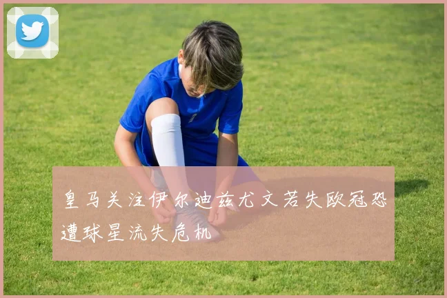 皇马关注伊尔迪兹尤文若失欧冠恐遭球星流失危机