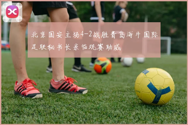 北京国安主场4-2战胜青岛海牛国际足联秘书长亲临观赛助威