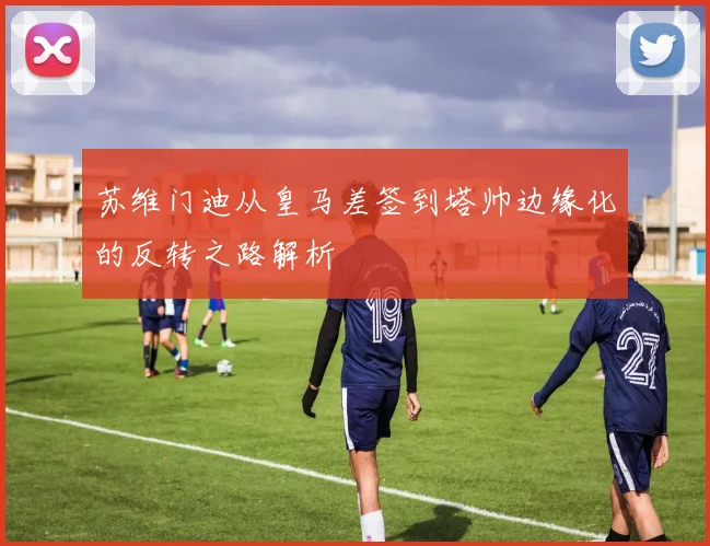 苏维门迪从皇马差签到塔帅边缘化的反转之路解析