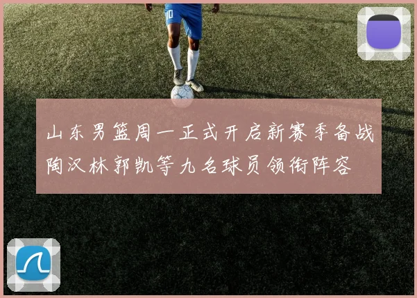 山东男篮周一正式开启新赛季备战陶汉林郭凯等九名球员领衔阵容