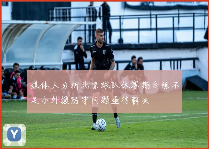 媒体人分析北京球队休赛期合练不足小外援防守问题亟待解决