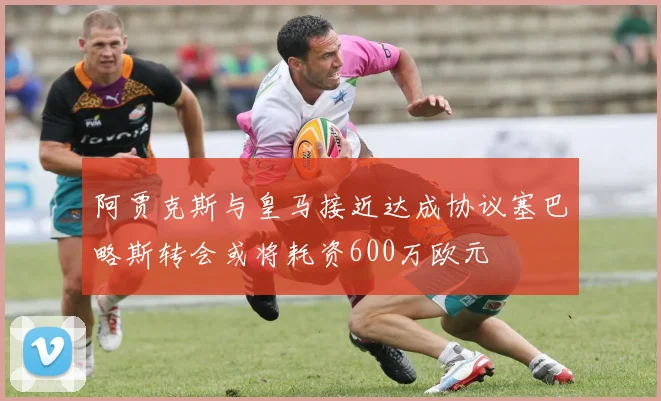 阿贾克斯与皇马接近达成协议塞巴略斯转会或将耗资600万欧元