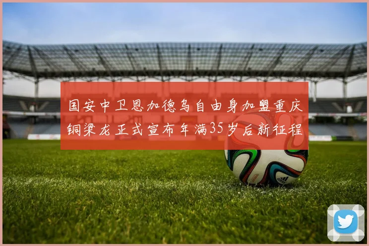 国安中卫恩加德乌自由身加盟重庆铜梁龙正式宣布年满35岁后新征程开启