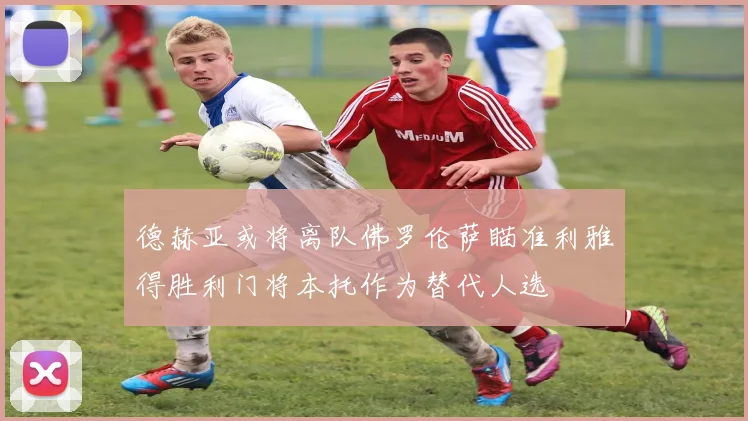 德赫亚或将离队佛罗伦萨瞄准利雅得胜利门将本托作为替代人选