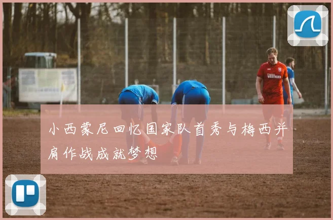 小西蒙尼回忆国家队首秀与梅西并肩作战成就梦想