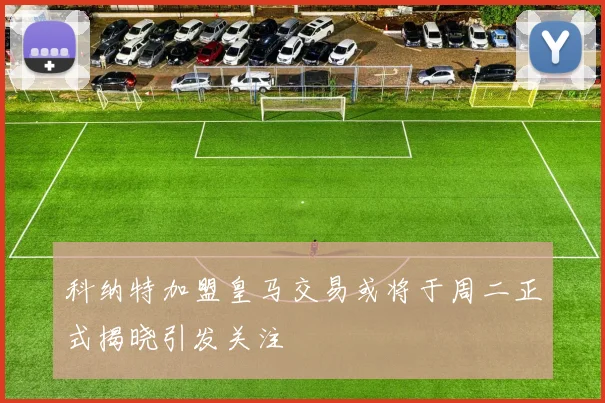 科纳特加盟皇马交易或将于周二正式揭晓引发关注